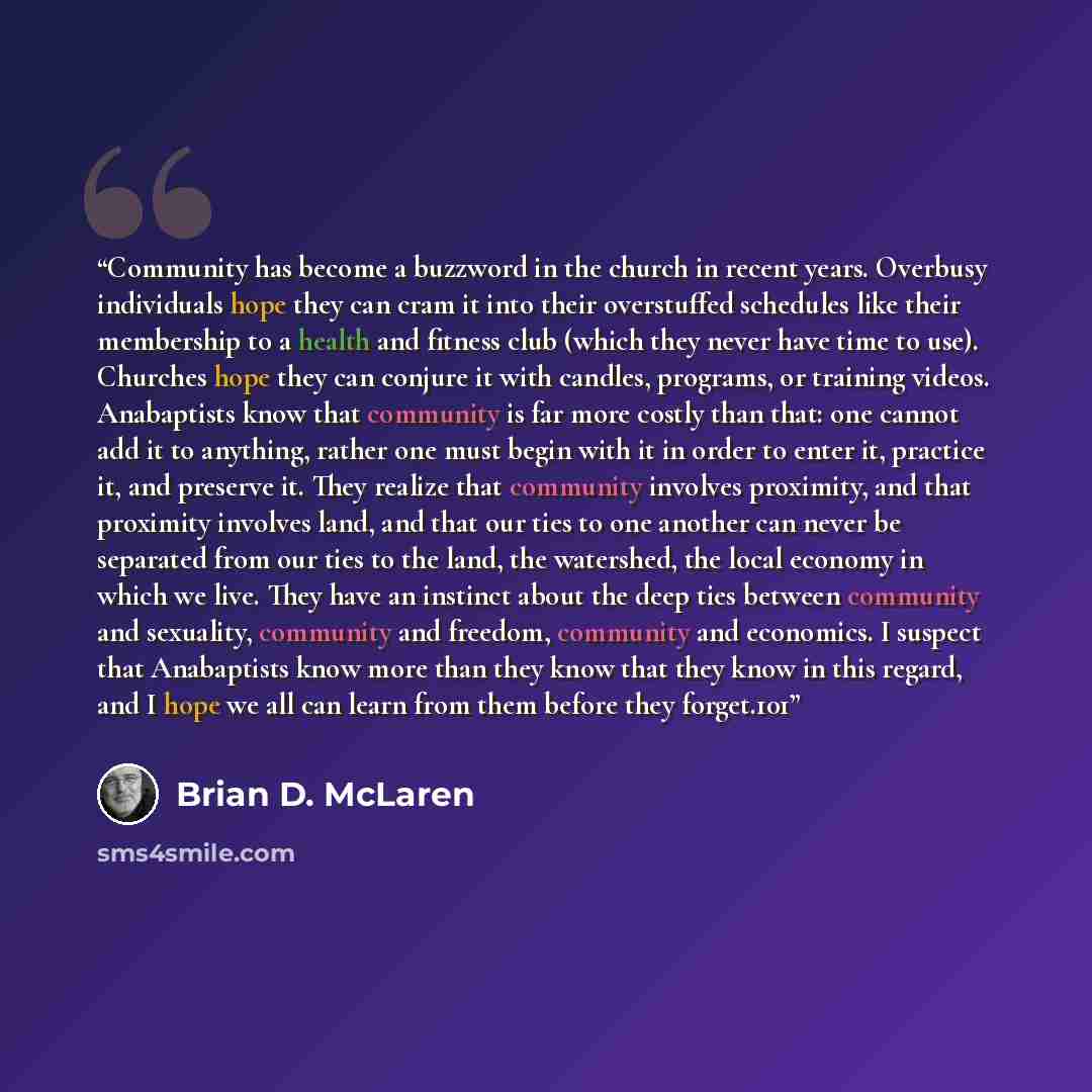 “Community has become a buzzword in the church in recent years. Overbusy individuals hope they can cram it into their overstuffed schedules like their membership to a health and fitness club (which they never have time to use). Churches hope they can conjure it with candles, programs, or training…” quote by Brian D. McLaren