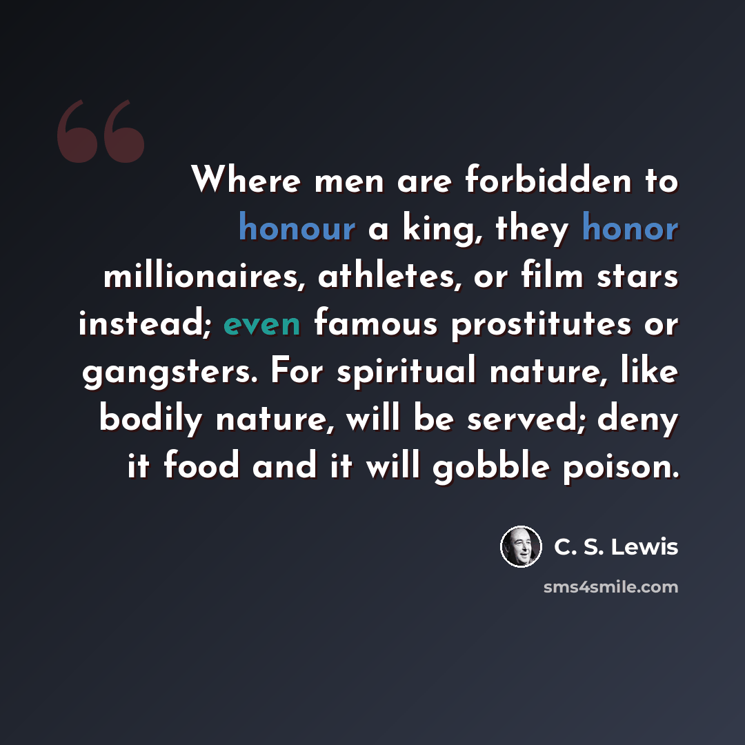 “Where men are forbidden to honour a king, they honor millionaires, athletes, or film stars instead; even famous prostitutes or gangsters. For spiritual nature, like bodily nature, will be served; deny it food and it will gobble poison.” quote by C. S. Lewis
