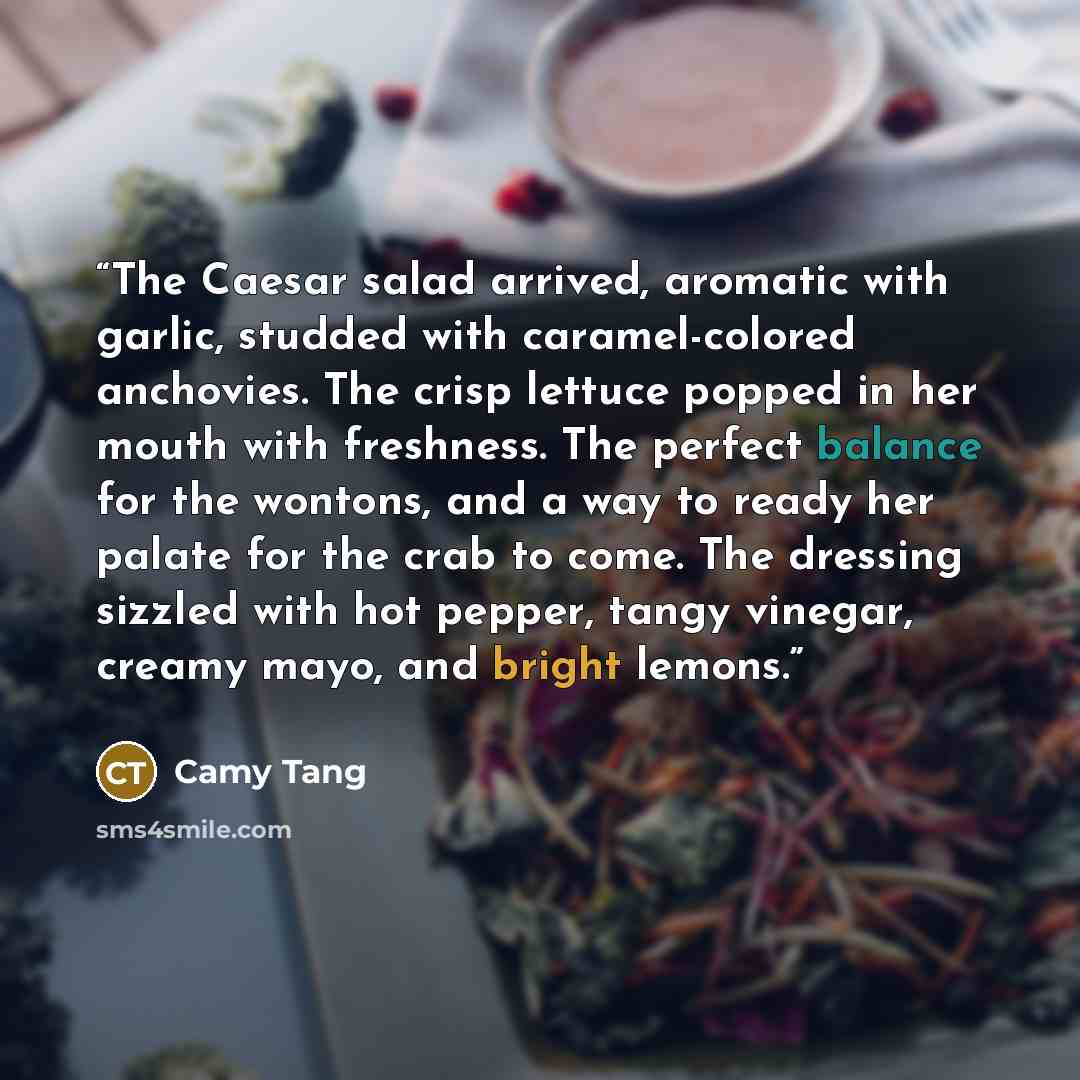 “The Caesar salad arrived, aromatic with garlic, studded with caramel-colored anchovies. The crisp lettuce popped in her mouth with freshness. The perfect balance for the wontons, and a way to ready her palate for the crab to come. The dressing sizzled with hot pepper, tangy vinegar, creamy mayo…” quote by Camy Tang