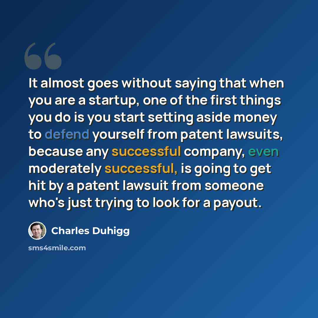 “It almost goes without saying that when you are a startup, one of the first things you do is you start setting aside money to defend yourself from patent lawsuits, because any successful company, even moderately successful, is going to get hit by a patent lawsuit from someone who's just trying to…” quote by Charles Duhigg