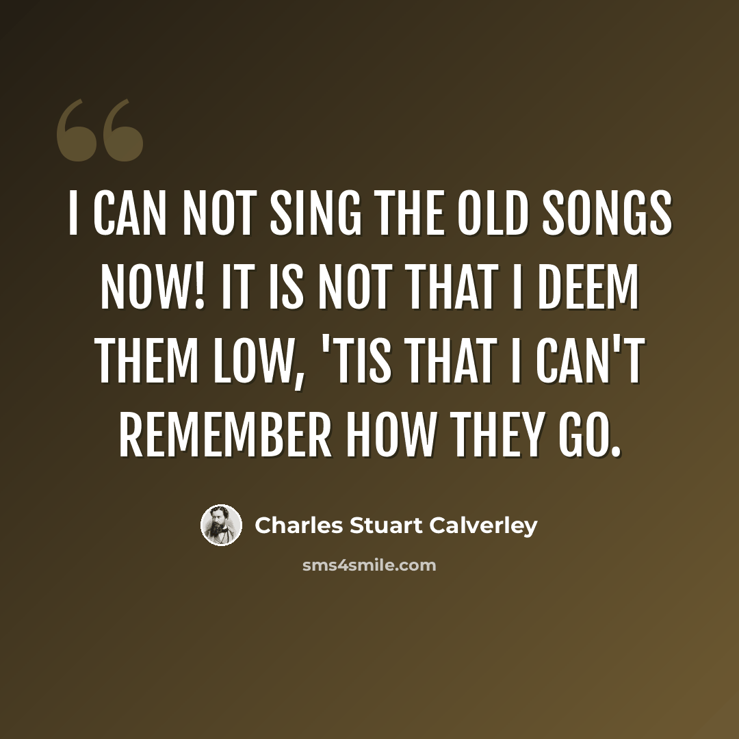 “I can not sing the old songs now! It is not that I deem them low, 'Tis that I can't remember how They go.” quote by Charles Stuart Calverley