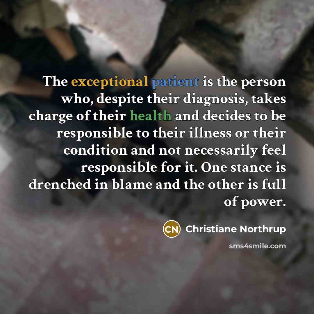 “The exceptional patient is the person who, despite their diagnosis, takes charge of their health and decides to be responsible to their illness or their condition and not necessarily feel responsible for it. One stance is drenched in blame and the other is full of power.” quote by Christiane Northrup