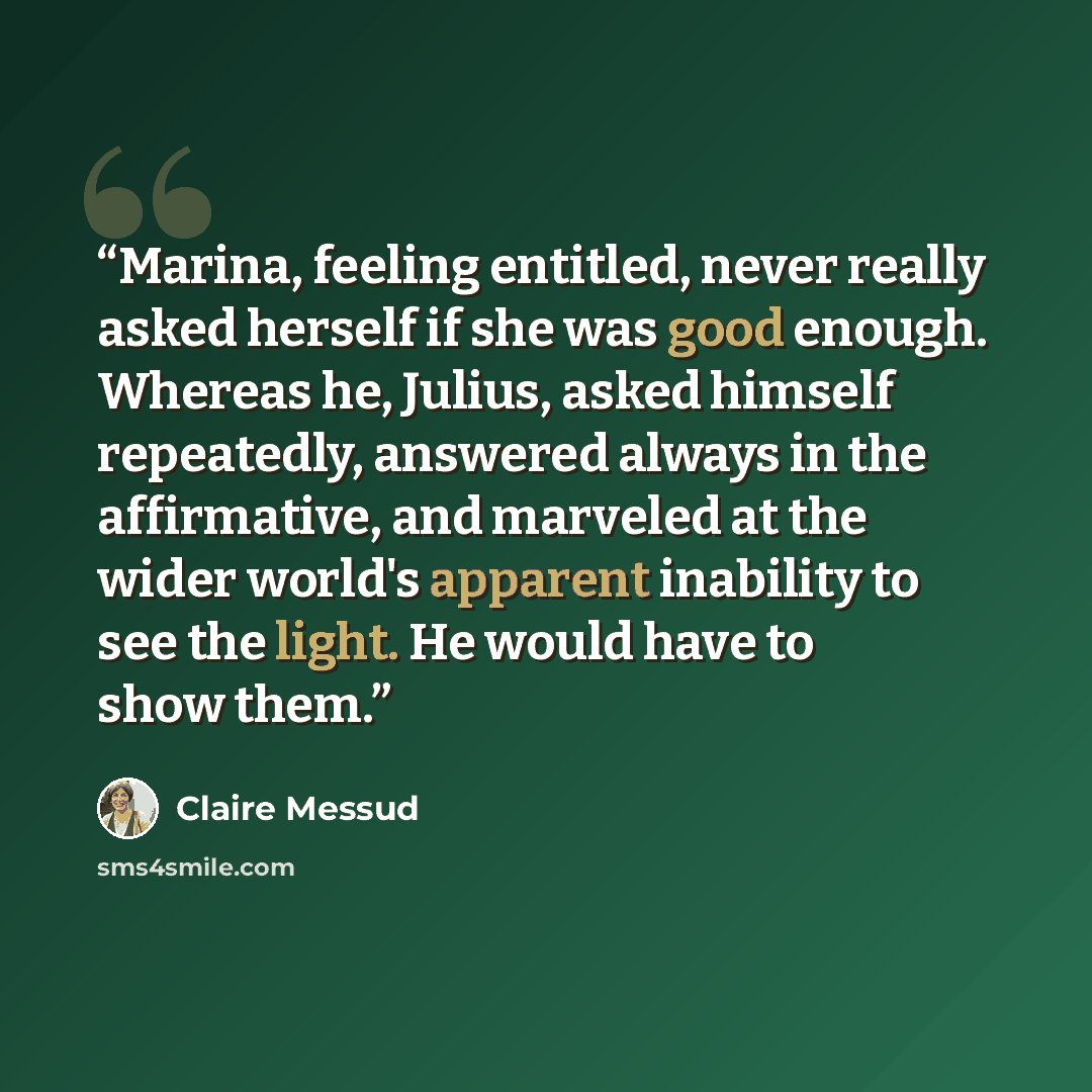 “Marina, feeling entitled, never really asked herself if she was good enough. Whereas he, Julius, asked himself repeatedly, answered always in the affirmative, and marveled at the wider world's apparent inability to see the light. He would have to show them.” quote by Claire Messud
