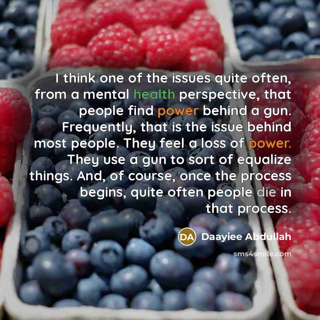 “I think one of the issues quite often, from a mental health perspective, that people find power behind a gun. Frequently, that is the issue behind most people. They feel a loss of power. They use a gun to sort of equalize things. And, of course, once the process begins, quite often people die in…” quote by Daayiee Abdullah