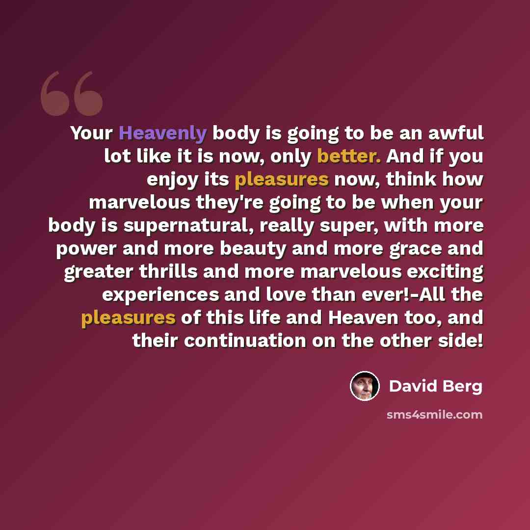 “Your Heavenly body is going to be an awful lot like it is now, only better. And if you enjoy its pleasures now, think how marvelous they're going to be when your body is supernatural, really super, with more power and more beauty and more grace and greater thrills and more marvelous exciting…” quote by David Berg