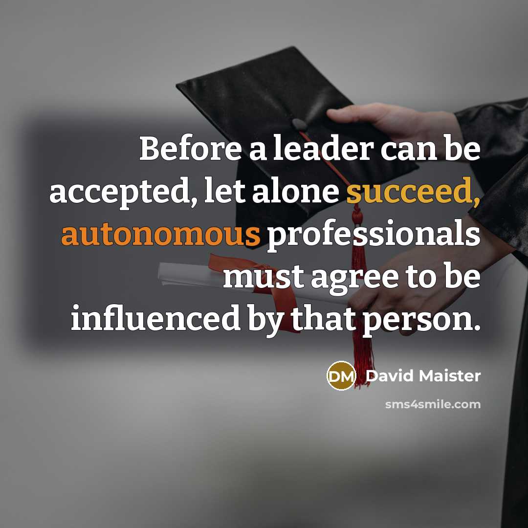 “Before a leader can be accepted, let alone succeed, autonomous professionals must agree to be influenced by that person.” quote by David Maister