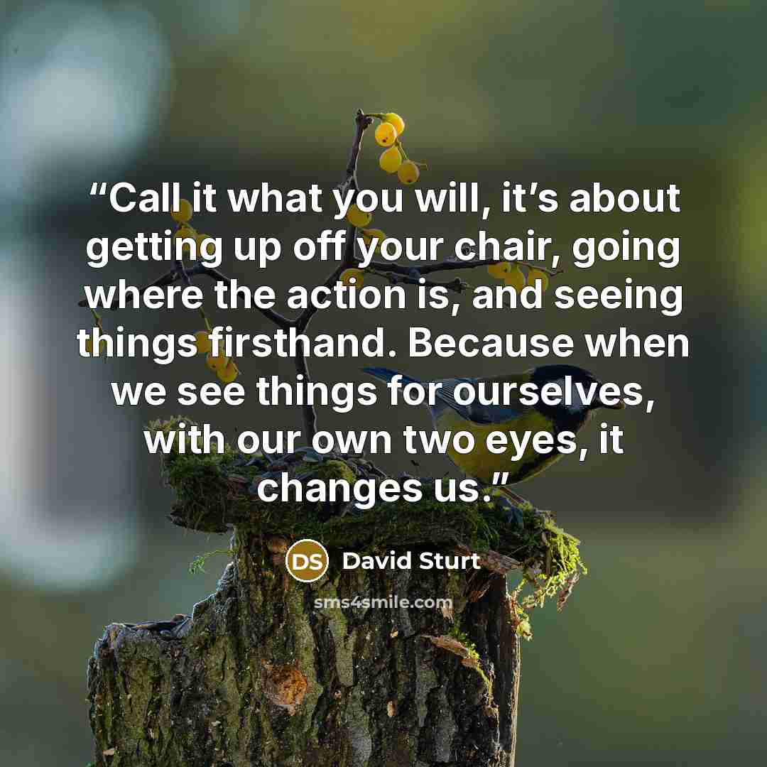 “Call it what you will, it’s about getting up off your chair, going where the action is, and seeing things firsthand. Because when we see things for ourselves, with our own two eyes, it changes us.” quote by David Sturt