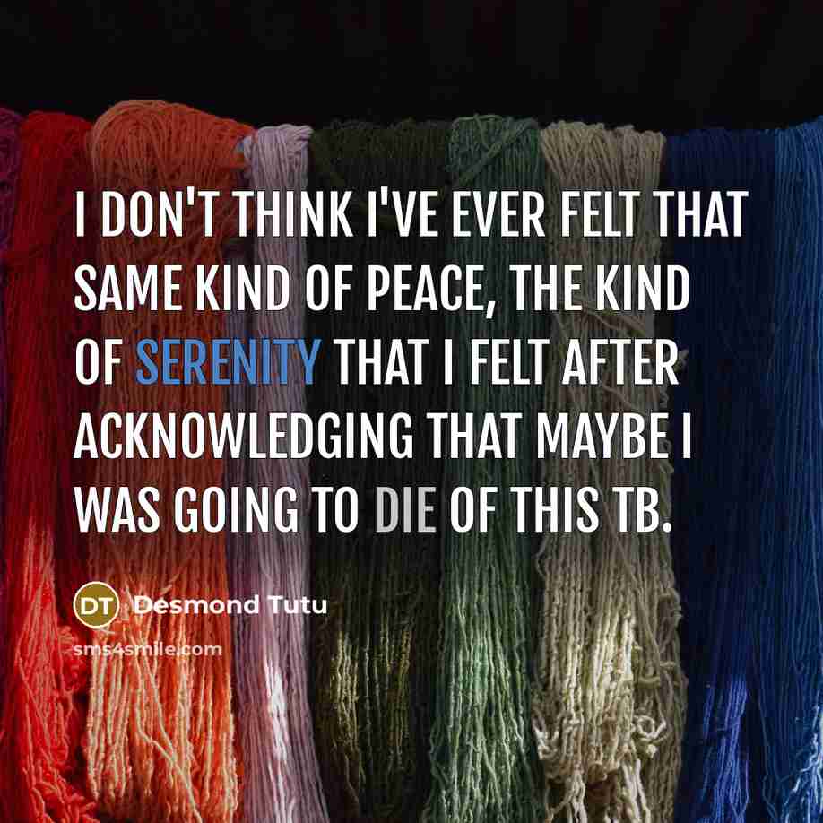 “I don't think I've ever felt that same kind of peace, the kind of serenity that I felt after acknowledging that maybe I was going to die of this TB.” quote by Desmond Tutu