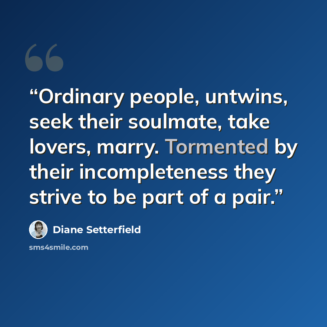 “Ordinary people, untwins, seek their soulmate, take lovers, marry. Tormented by their incompleteness they strive to be part of a pair.” quote by Diane Setterfield