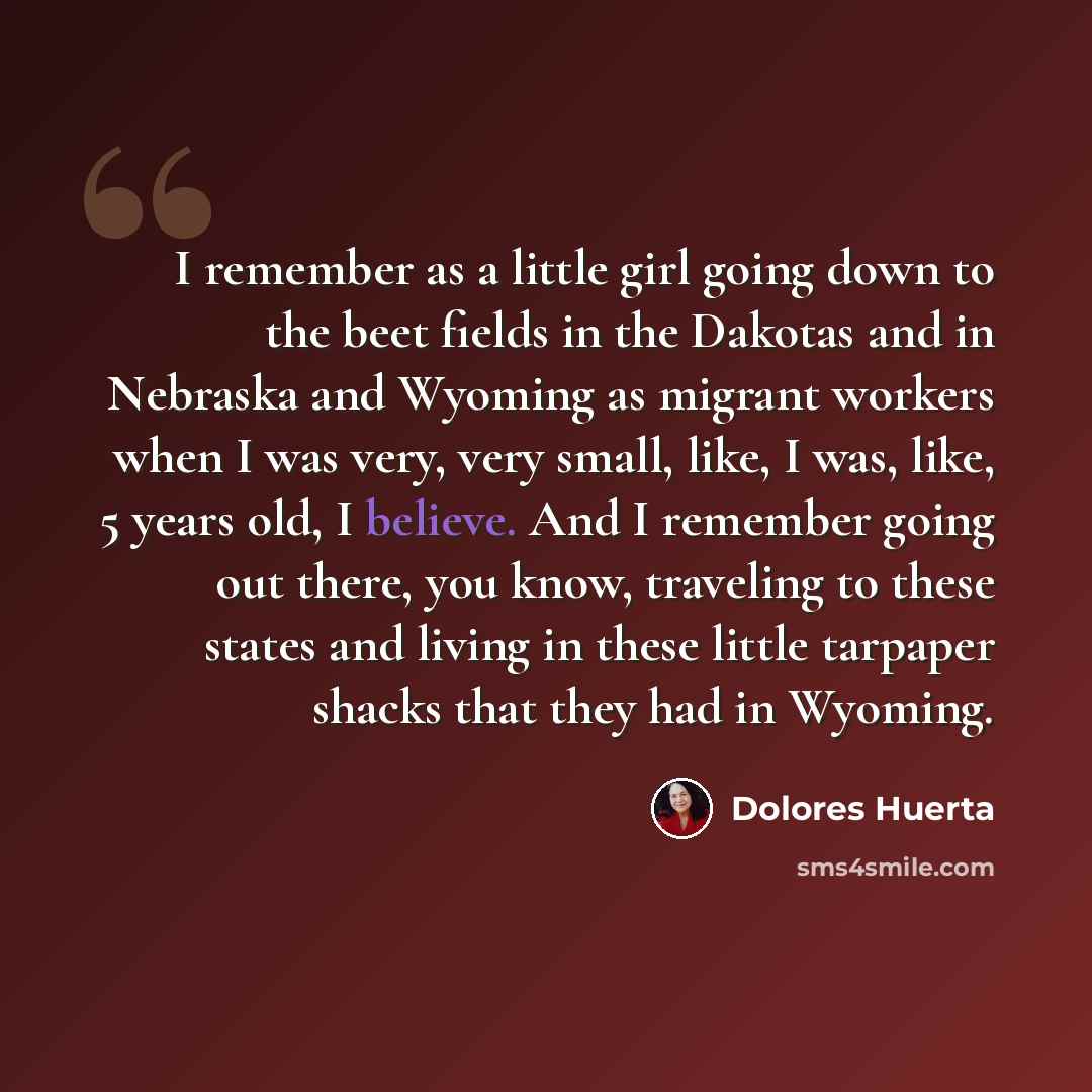 “I remember as a little girl going down to the beet fields in the Dakotas and in Nebraska and Wyoming as migrant workers when I was very, very small, like, I was, like, 5 years old, I believe. And I remember going out there, you know, traveling to these states and living in these little tarpaper…” quote by Dolores Huerta