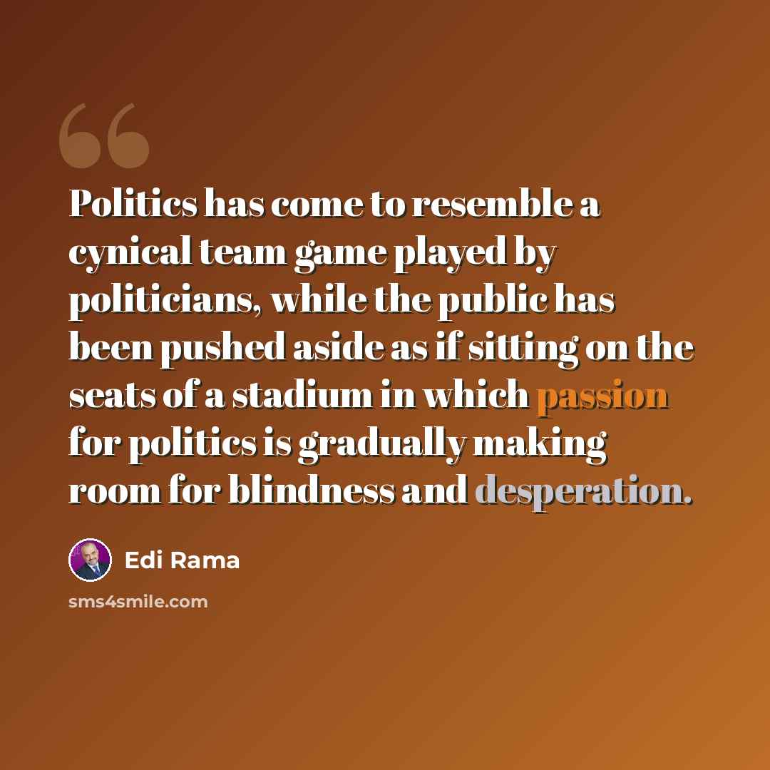“Politics has come to resemble a cynical team game played by politicians, while the public has been pushed aside as if sitting on the seats of a stadium in which passion for politics is gradually making room for blindness and desperation.” quote by Edi Rama