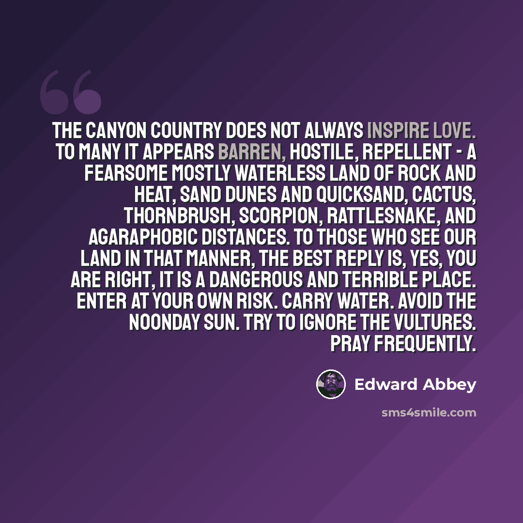 “The canyon country does not always inspire love. To many it appears barren, hostile, repellent - a fearsome mostly waterless land of rock and heat, sand dunes and quicksand, cactus, thornbrush, scorpion, rattlesnake, and agaraphobic distances. To those who see our land in that manner, the best…” quote by Edward Abbey