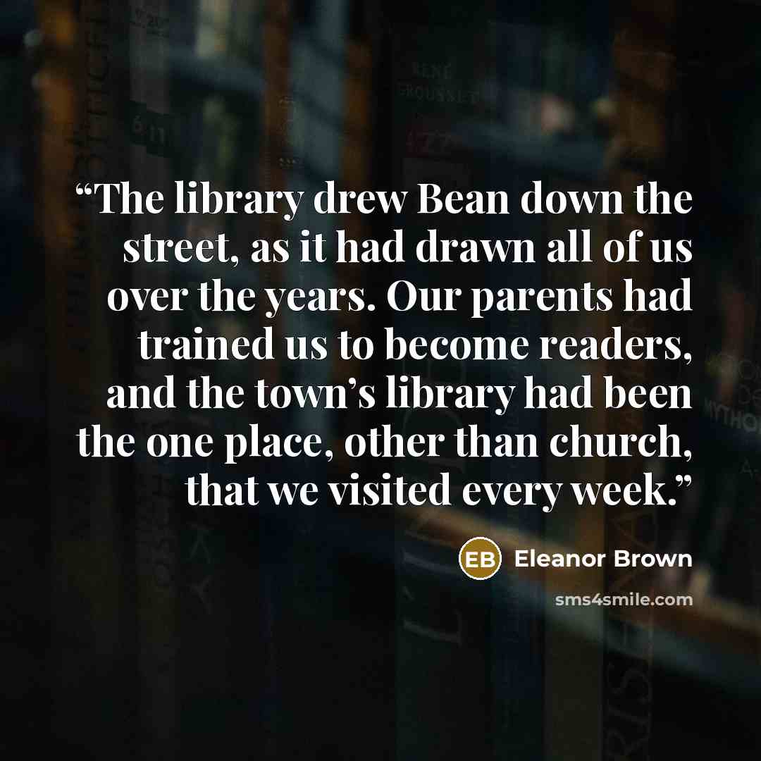 “The library drew Bean down the street, as it had drawn all of us over the years. Our parents had trained us to become readers, and the town’s library had been the one place, other than church, that we visited every week.” quote by Eleanor Brown