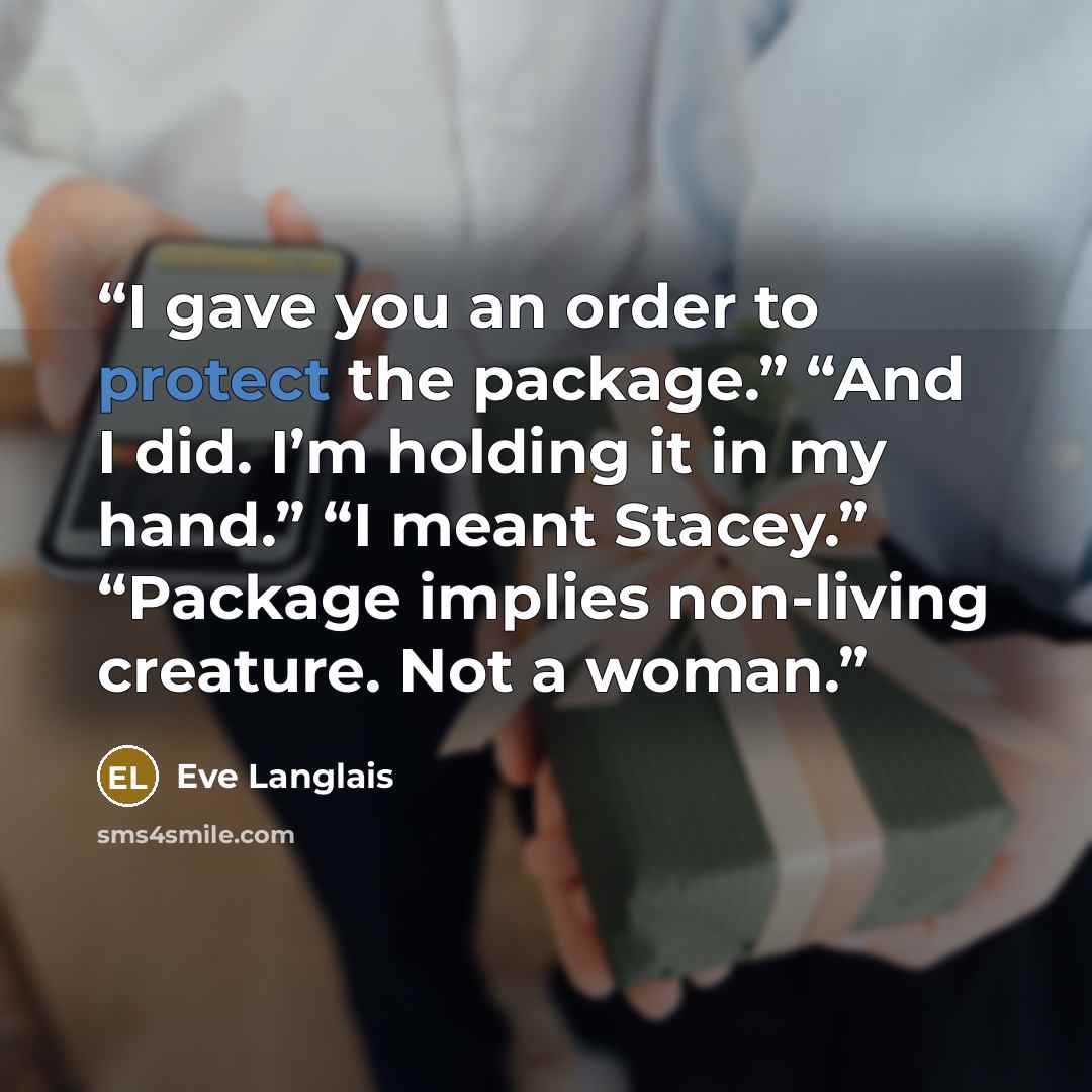 “I gave you an order to protect the package.” “And I did. I’m holding it in my hand.” “I meant Stacey.” “Package implies non-living creature. Not a woman.” quote by Eve Langlais