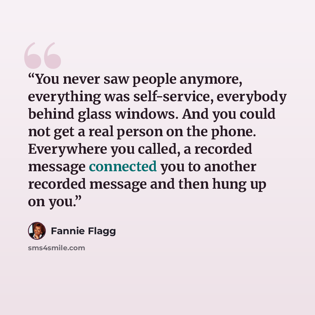 “You never saw people anymore, everything was self-service, everybody behind glass windows. And you could not get a real person on the phone. Everywhere you called, a recorded message connected you to another recorded message and then hung up on you.” quote by Fannie Flagg