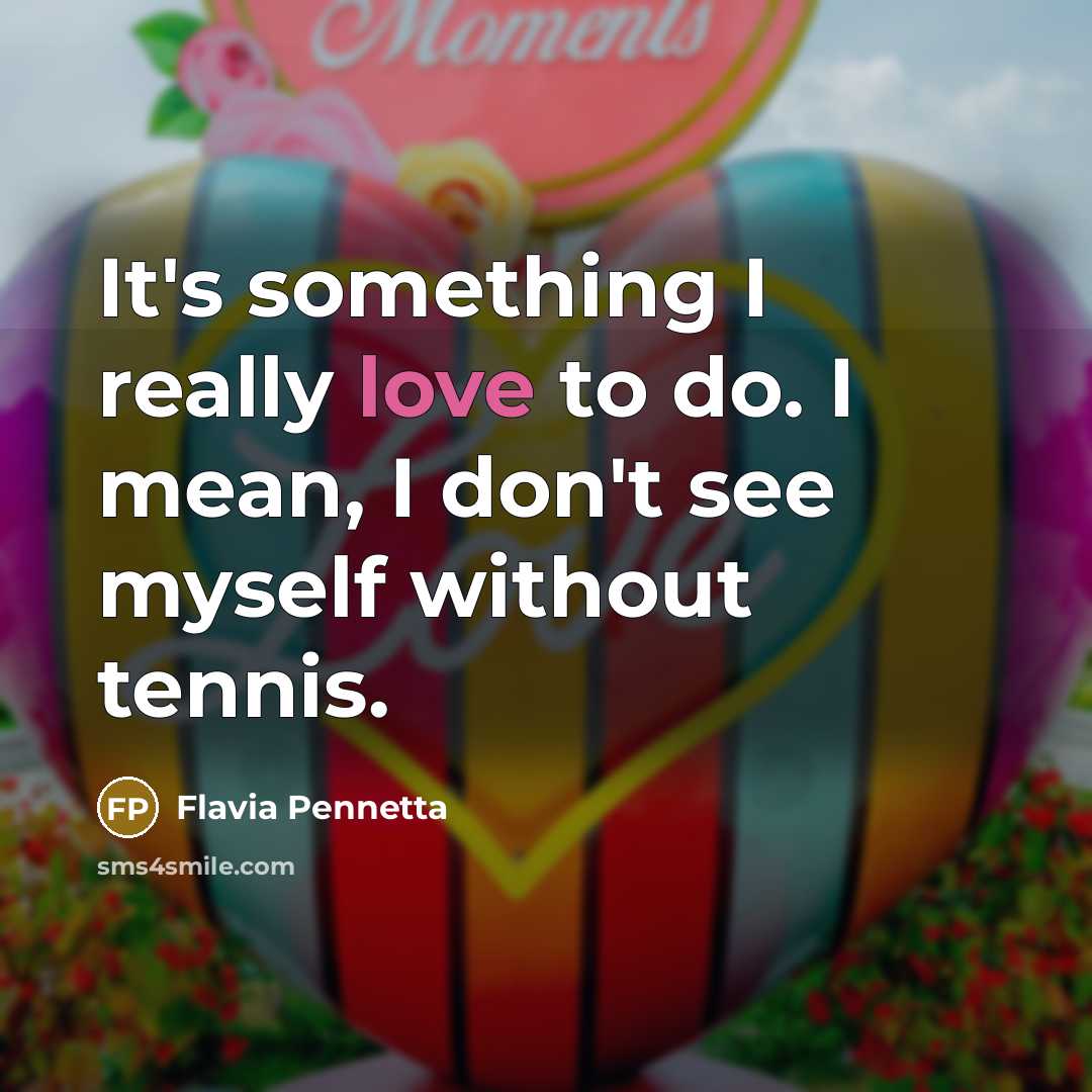 “It's something I really love to do. I mean, I don't see myself without tennis.” quote by Flavia Pennetta