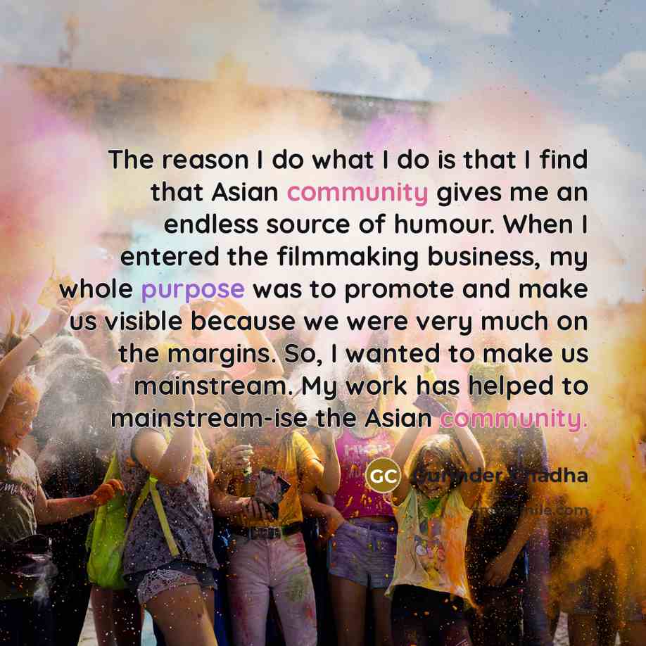 “The reason I do what I do is that I find that Asian community gives me an endless source of humour. When I entered the filmmaking business, my whole purpose was to promote and make us visible because we were very much on the margins. So, I wanted to make us mainstream. My work has helped to…” quote by Gurinder Chadha
