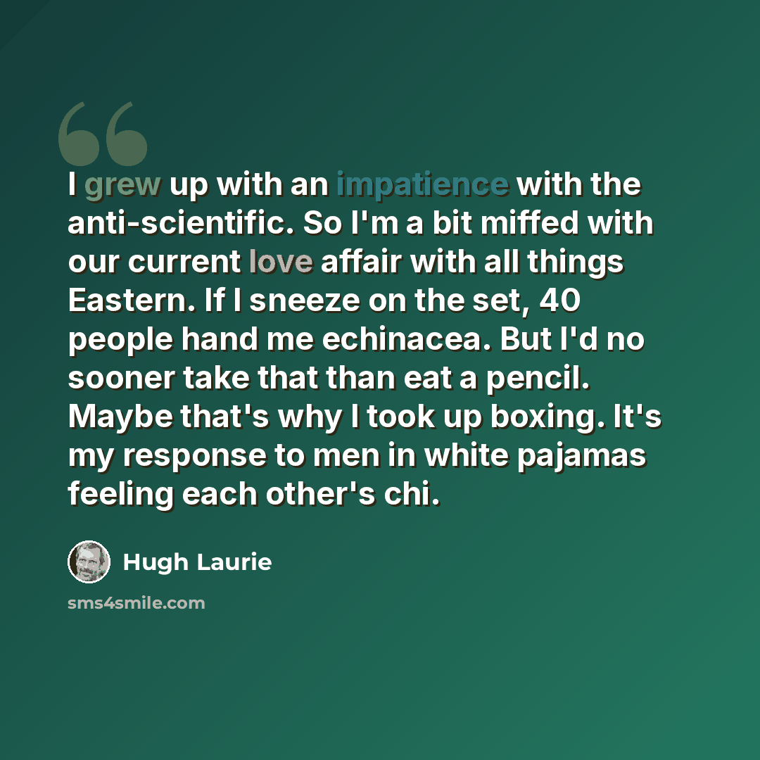 “I grew up with an impatience with the anti-scientific. So I'm a bit miffed with our current love affair with all things Eastern. If I sneeze on the set, 40 people hand me echinacea. But I'd no sooner take that than eat a pencil. Maybe that's why I took up boxing. It's my response to men in white…” quote by Hugh Laurie