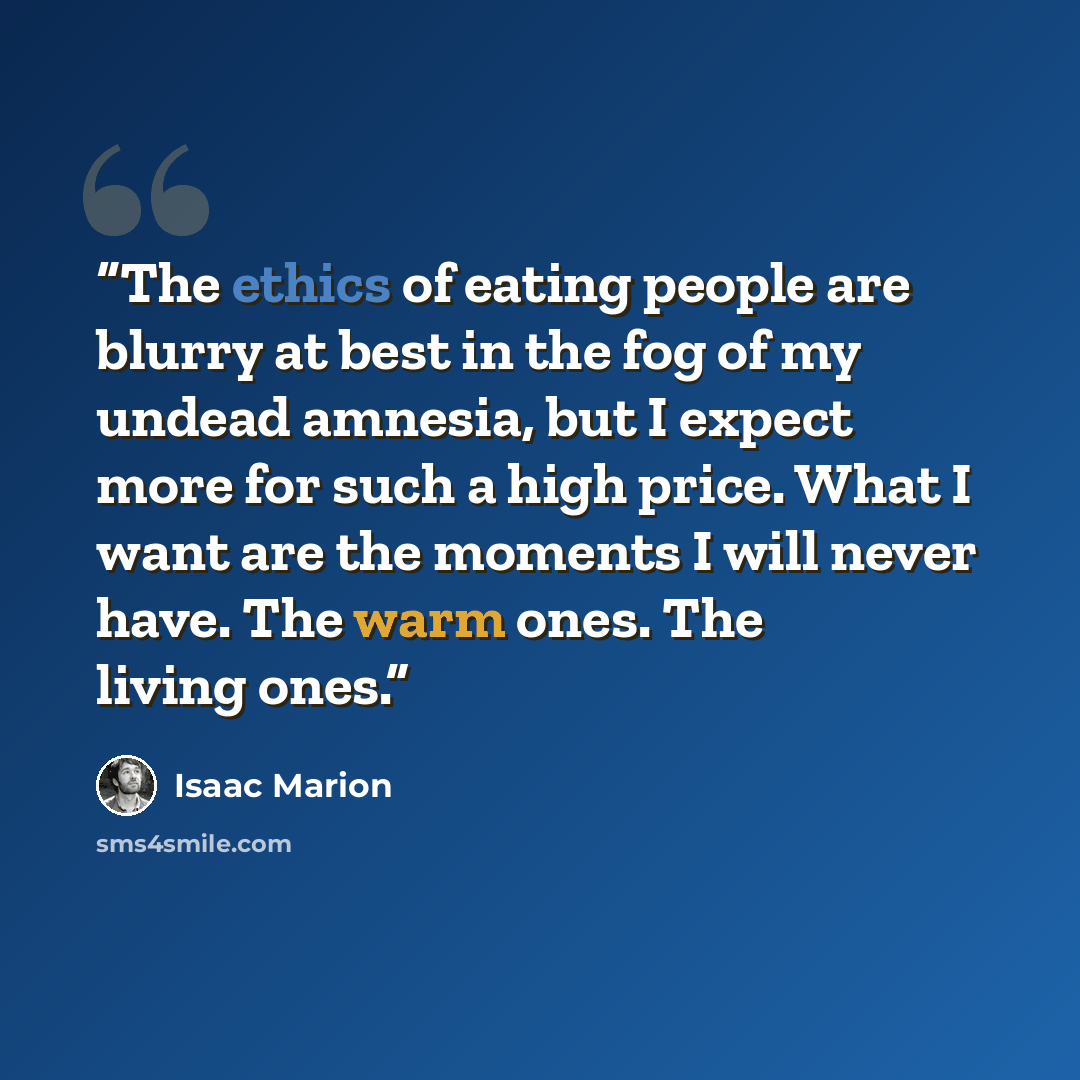 “The ethics of eating people are blurry at best in the fog of my undead amnesia, but I expect more for such a high price. What I want are the moments I will never have. The warm ones. The living ones.” quote by Isaac Marion