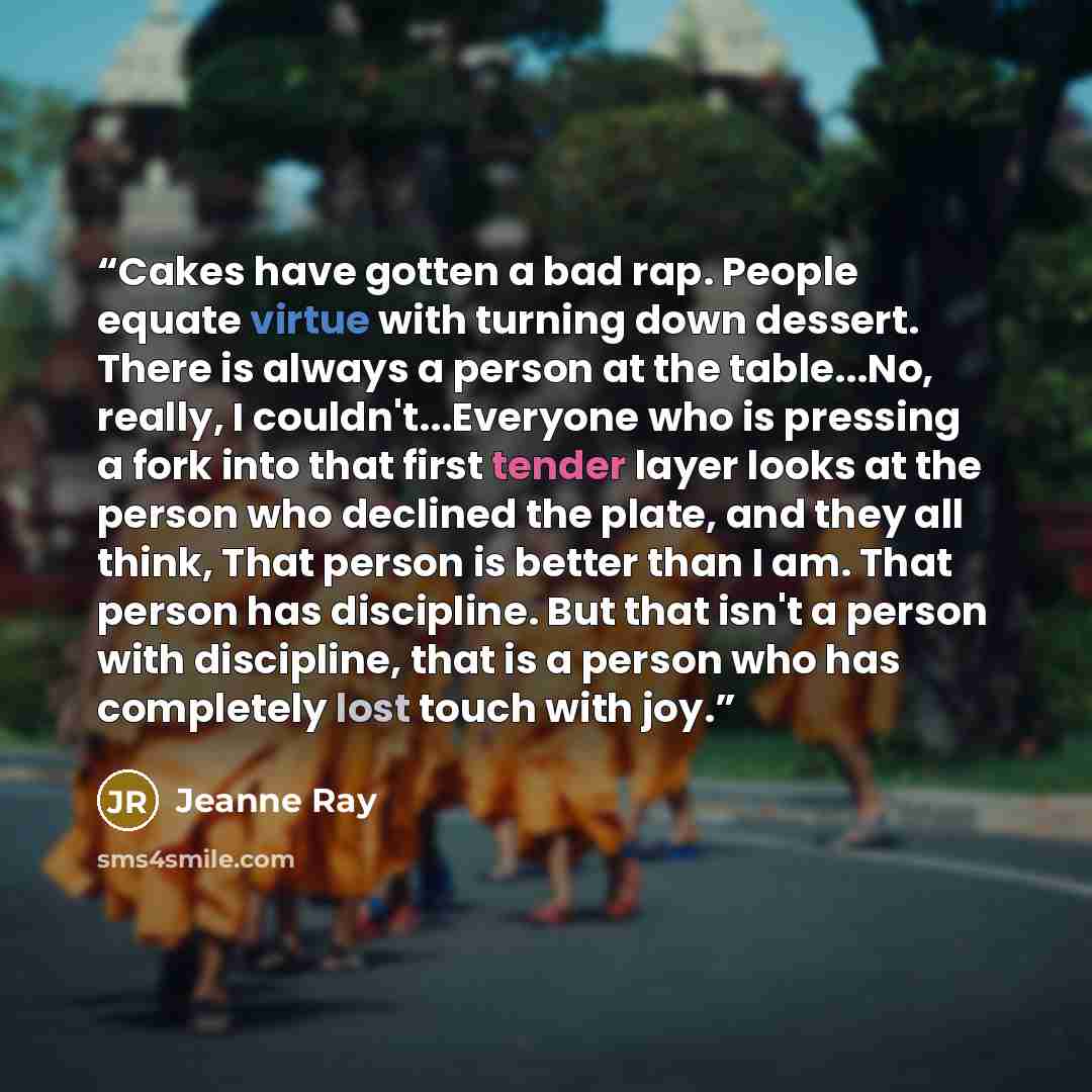 “Cakes have gotten a bad rap. People equate virtue with turning down dessert. There is always a person at the table...No, really, I couldn't...Everyone who is pressing a fork into that first tender layer looks at the person who declined the plate, and they all think, That person is better than I…” quote by Jeanne Ray