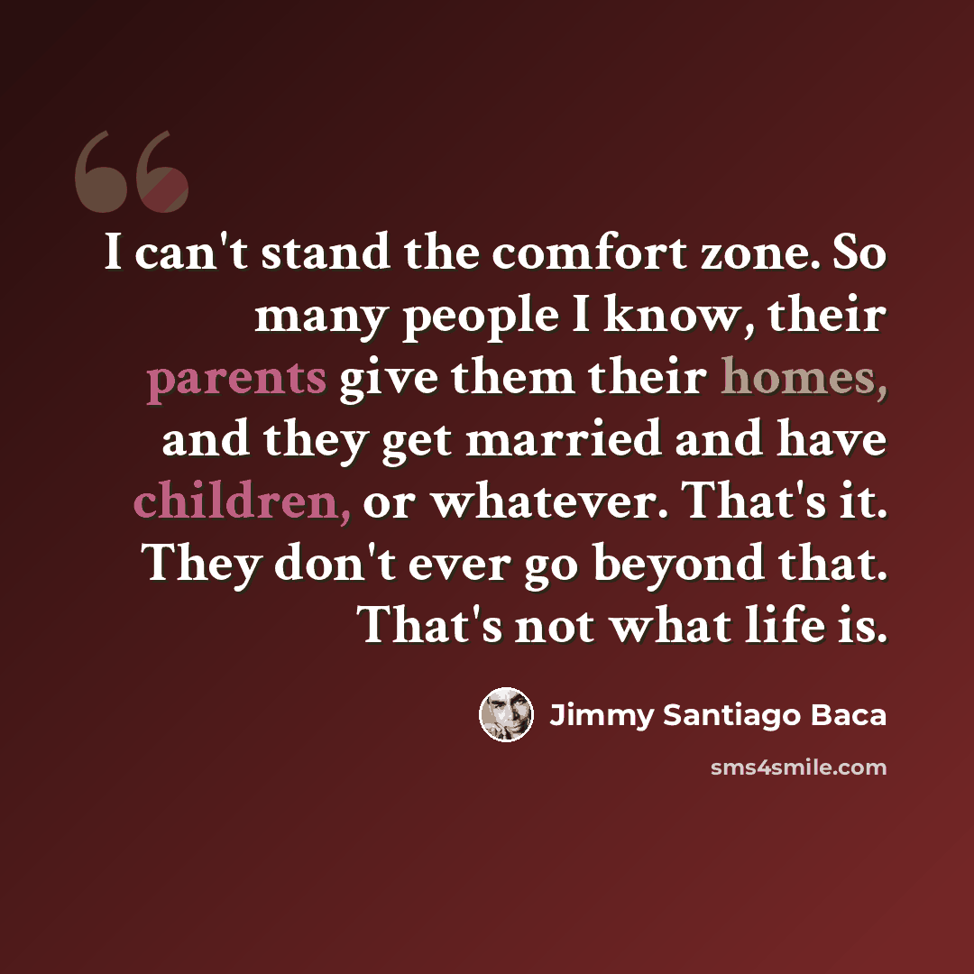 “I can't stand the comfort zone. So many people I know, their parents give them their homes, and they get married and have children, or whatever. That's it. They don't ever go beyond that. That's not what life is.” quote by Jimmy Santiago Baca