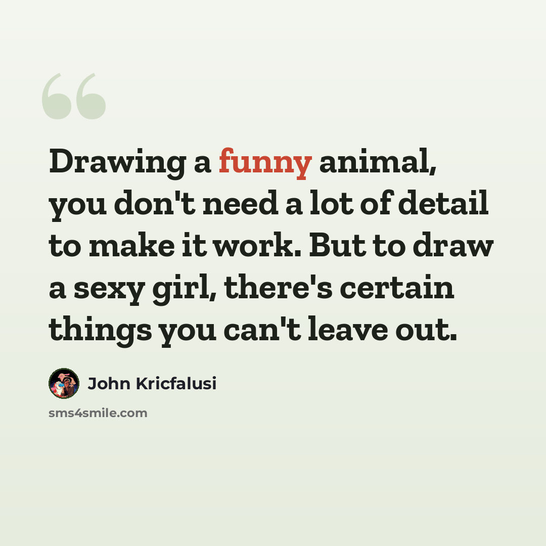 “Drawing a funny animal, you don't need a lot of detail to make it work. But to draw a sexy girl, there's certain things you can't leave out.” quote by John Kricfalusi