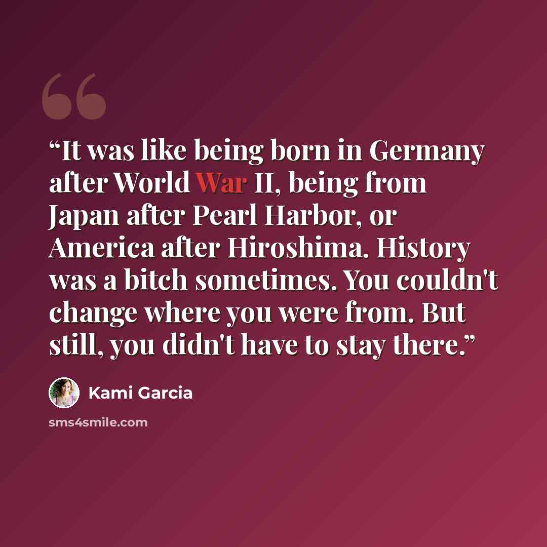 “It was like being born in Germany after World War II, being from Japan after Pearl Harbor, or America after Hiroshima. History was a bitch sometimes. You couldn't change where you were from. But still, you didn't have to stay there.” quote by Kami Garcia