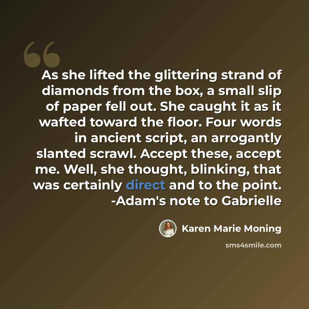 “As she lifted the glittering strand of diamonds from the box, a small slip of paper fell out. She caught it as it wafted toward the floor. Four words in ancient script, an arrogantly slanted scrawl. Accept these, accept me. Well, she thought, blinking, that was certainly direct and to the point…” quote by Karen Marie Moning