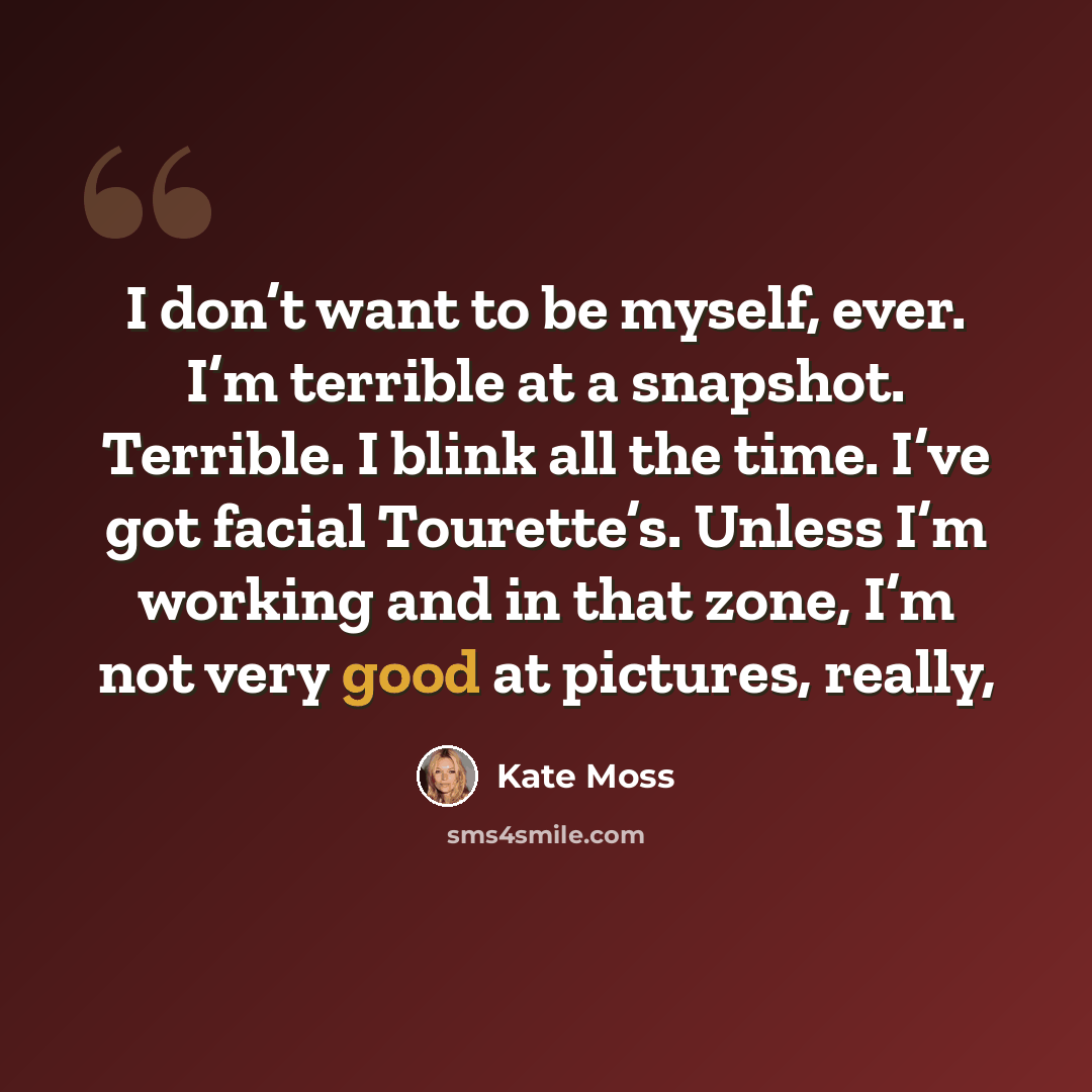 “I don’t want to be myself, ever. I’m terrible at a snapshot. Terrible. I blink all the time. I’ve got facial Tourette’s. Unless I’m working and in that zone, I’m not very good at pictures, really,” quote by Kate Moss