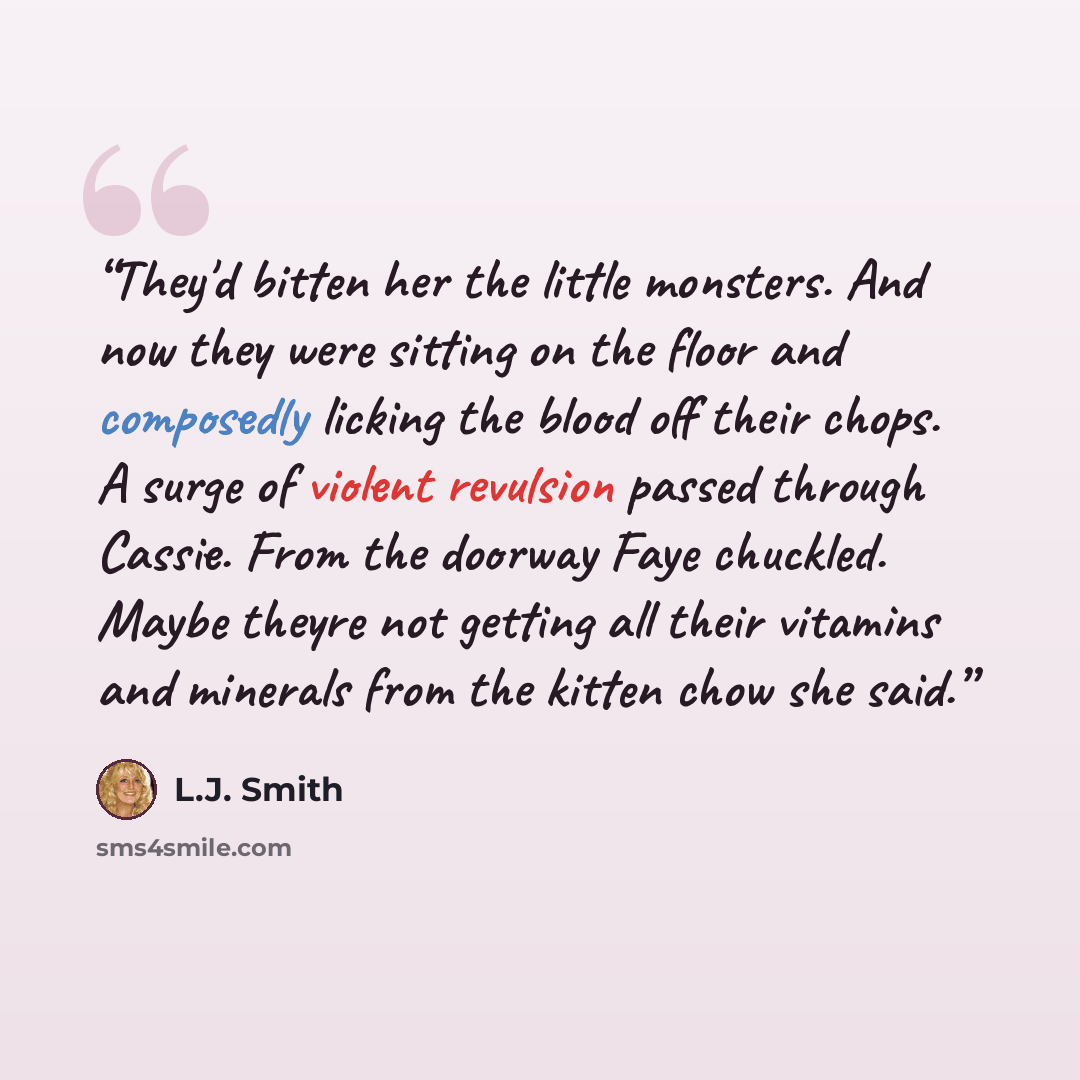“They'd bitten her the little monsters. And now they were sitting on the floor and composedly licking the blood off their chops. A surge of violent revulsion passed through Cassie. From the doorway Faye chuckled. Maybe theyre not getting all their vitamins and minerals from the kitten chow she said.” quote by L.J. Smith
