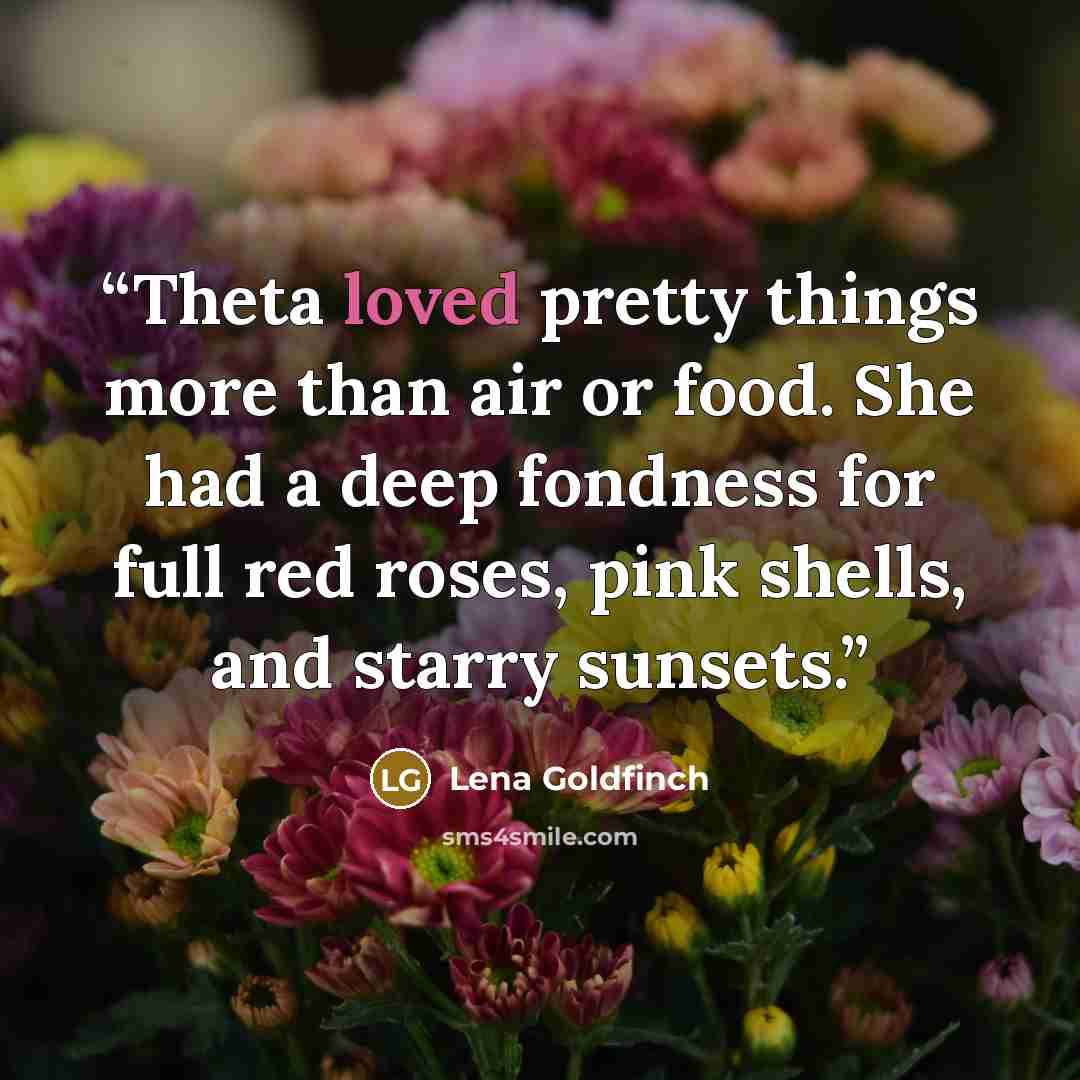 “Theta loved pretty things more than air or food. She had a deep fondness for full red roses, pink shells, and starry sunsets.” quote by Lena Goldfinch