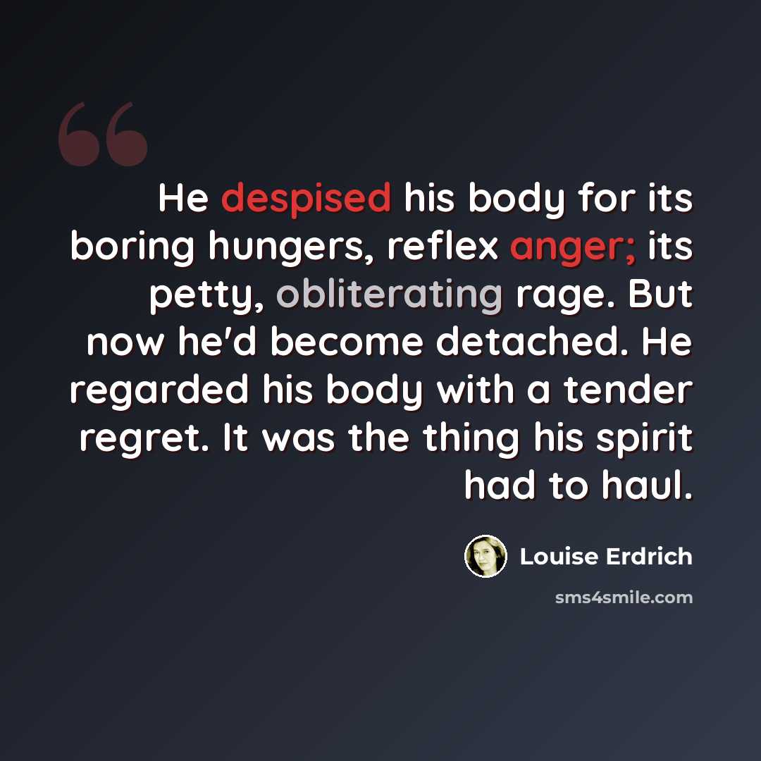 “He despised his body for its boring hungers, reflex anger; its petty, obliterating rage. But now he'd become detached. He regarded his body with a tender regret. It was the thing his spirit had to haul.” quote by Louise Erdrich