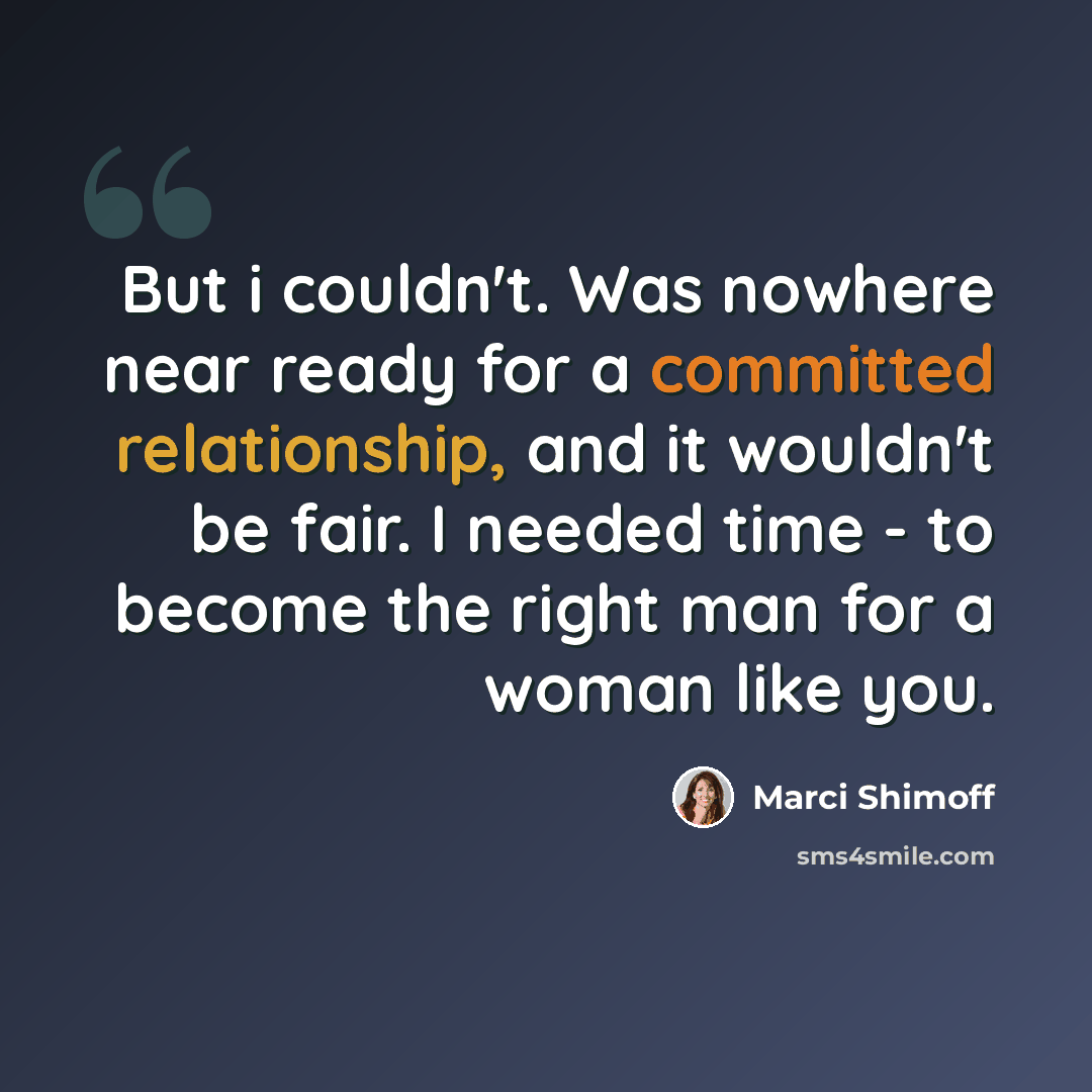 “But i couldn't. Was nowhere near ready for a committed relationship, and it wouldn't be fair. I needed time - to become the right man for a woman like you.” quote by Marci Shimoff