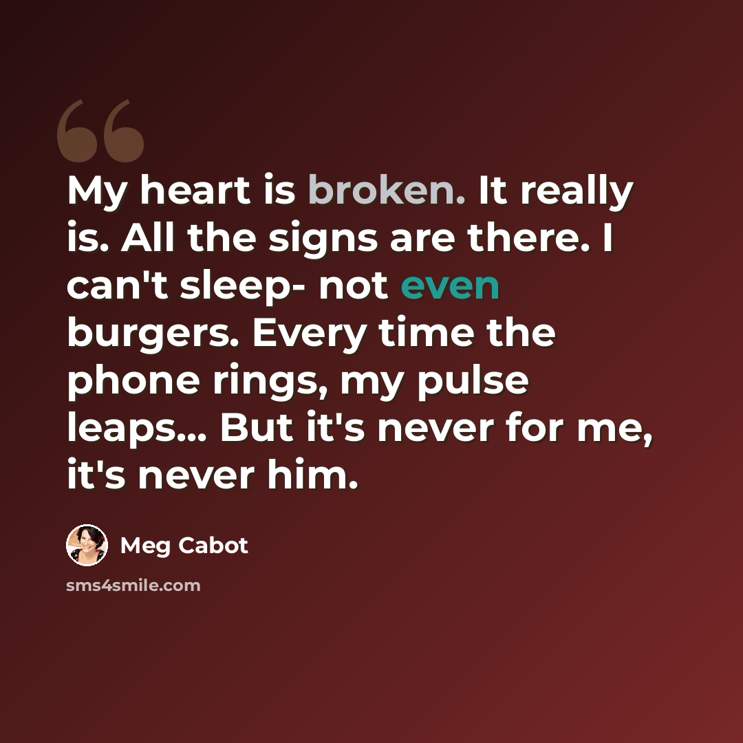 “My heart is broken. It really is. All the signs are there. I can't sleep- not even burgers. Every time the phone rings, my pulse leaps... But it's never for me, it's never him.” quote by Meg Cabot
