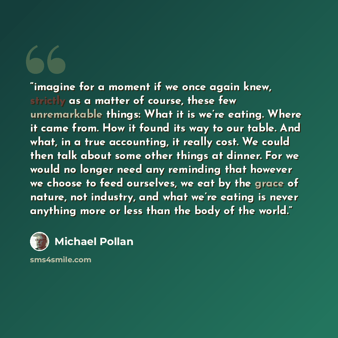 “imagine for a moment if we once again knew, strictly as a matter of course, these few unremarkable things: What it is we’re eating. Where it came from. How it found its way to our table. And what, in a true accounting, it really cost. We could then talk about some other things at dinner. For we…” quote by Michael Pollan