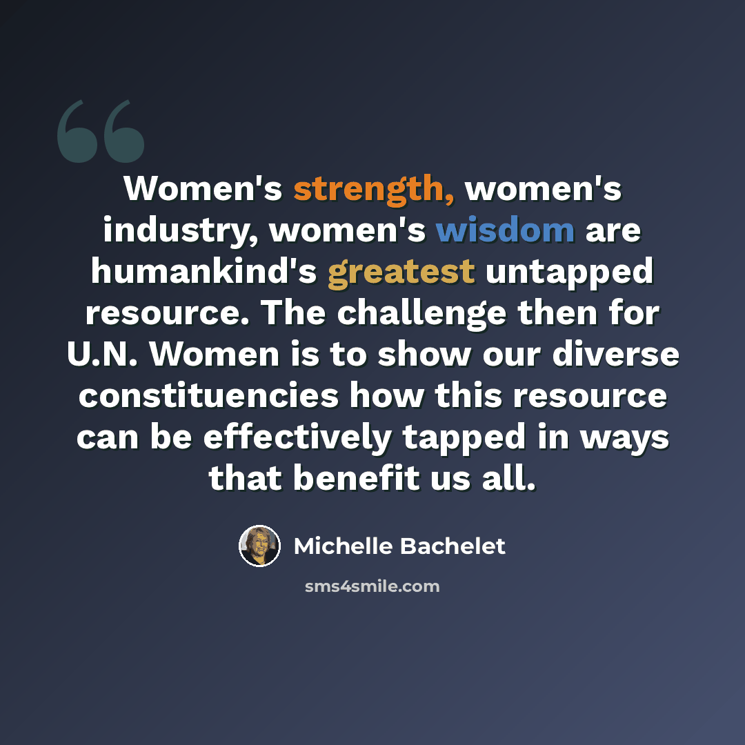 “Women's strength, women's industry, women's wisdom are humankind's greatest untapped resource. The challenge then for U.N. Women is to show our diverse constituencies how this resource can be effectively tapped in ways that benefit us all.” quote by Michelle Bachelet