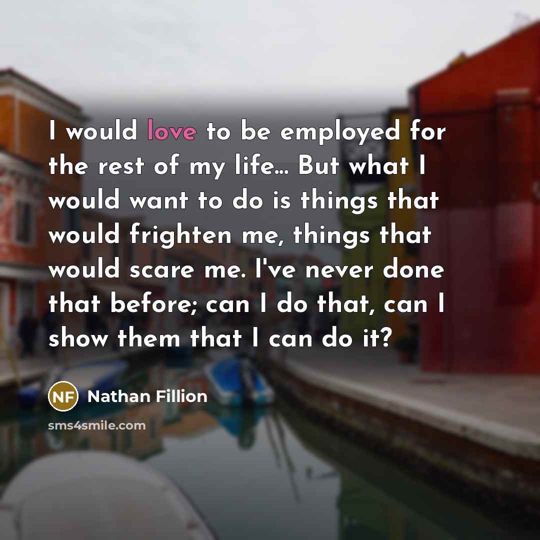 “I would love to be employed for the rest of my life... But what I would want to do is things that would frighten me, things that would scare me. I've never done that before; can I do that, can I show them that I can do it?” quote by Nathan Fillion