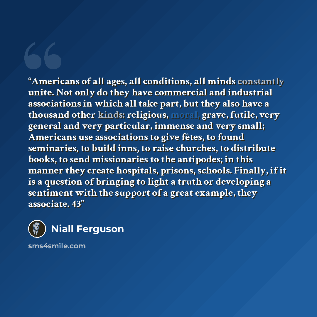 “Americans of all ages, all conditions, all minds constantly unite. Not only do they have commercial and industrial associations in which all take part, but they also have a thousand other kinds: religious, moral, grave, futile, very general and very particular, immense and very small; Americans…” quote by Niall Ferguson
