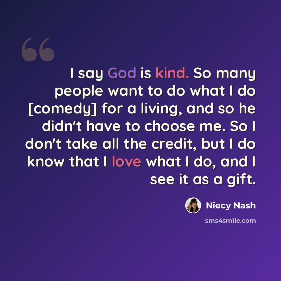 “I say God is kind. So many people want to do what I do [comedy] for a living, and so he didn't have to choose me. So I don't take all the credit, but I do know that I love what I do, and I see it as a gift.” quote by Niecy Nash