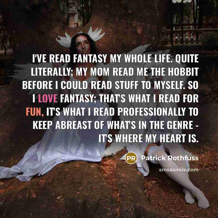 “I've read fantasy my whole life. Quite literally; my mom read me The Hobbit before I could read stuff to myself. So I love fantasy; that's what I read for fun, it's what I read professionally to keep abreast of what's in the genre - it's where my heart is.” quote by Patrick Rothfuss