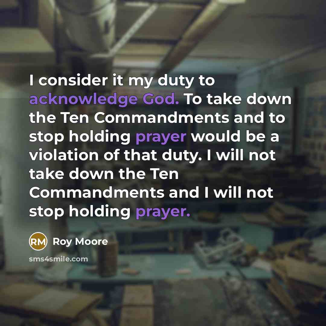 “I consider it my duty to acknowledge God. To take down the Ten Commandments and to stop holding prayer would be a violation of that duty. I will not take down the Ten Commandments and I will not stop holding prayer.” quote by Roy Moore