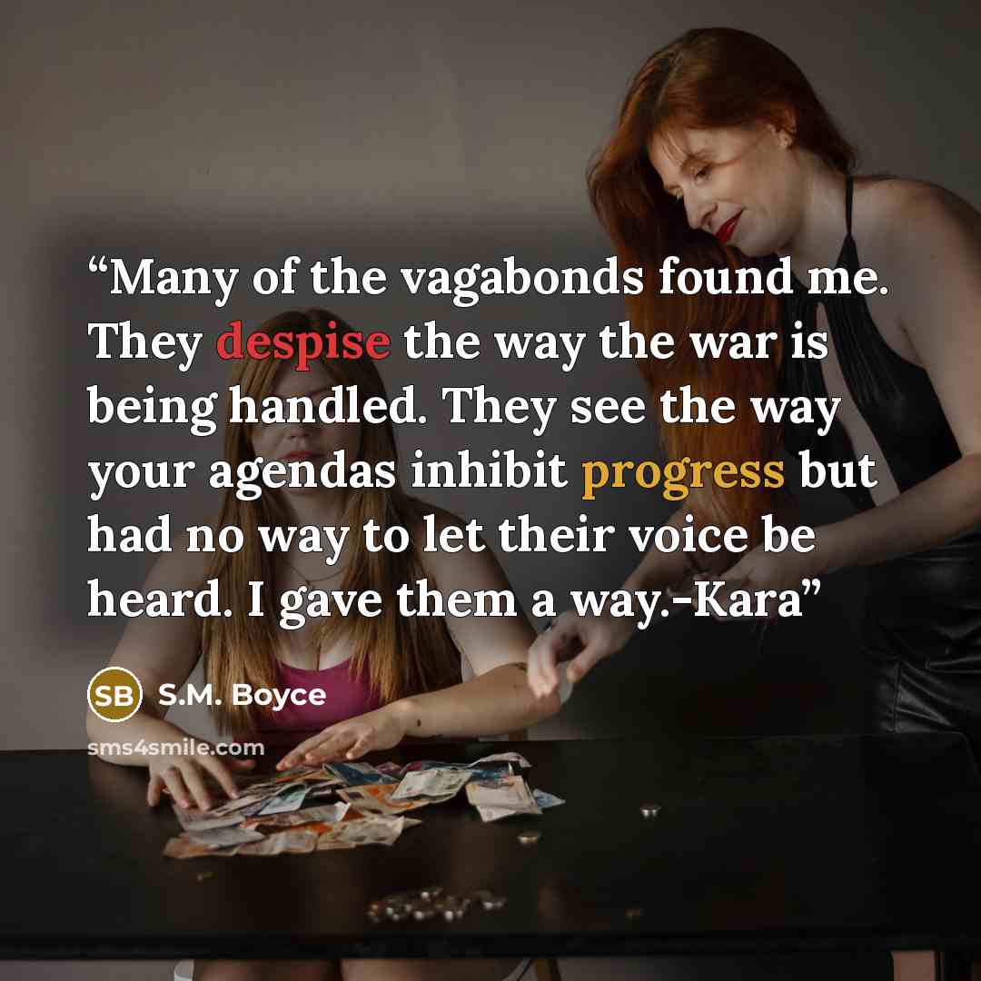 “Many of the vagabonds found me. They despise the way the war is being handled. They see the way your agendas inhibit progress but had no way to let their voice be heard. I gave them a way.-Kara” quote by S.M. Boyce