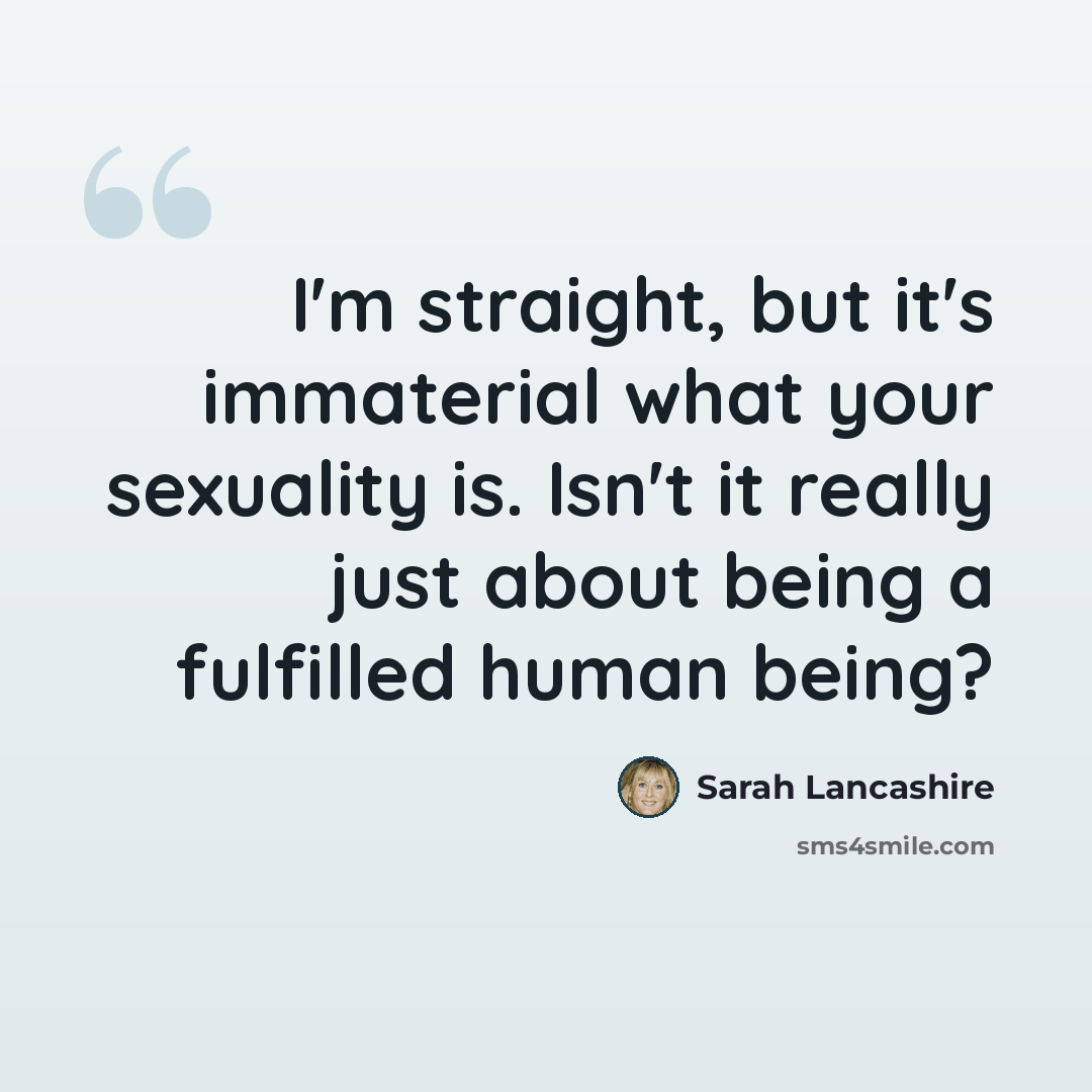 “I'm straight, but it's immaterial what your sexuality is. Isn't it really just about being a fulfilled human being?” quote by Sarah Lancashire