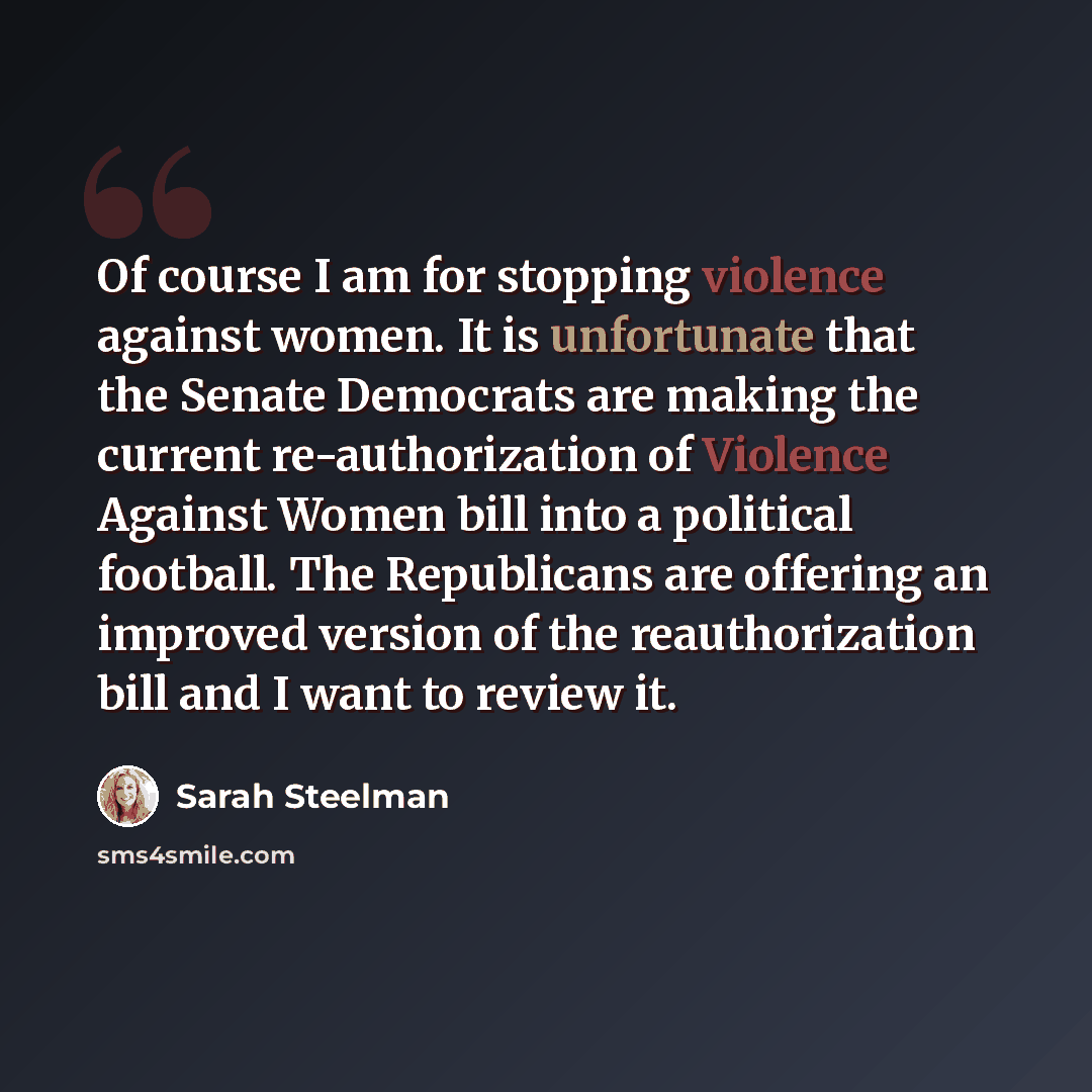 “Of course I am for stopping violence against women. It is unfortunate that the Senate Democrats are making the current re-authorization of Violence Against Women bill into a political football. The Republicans are offering an improved version of the reauthorization bill and I want to review it.” quote by Sarah Steelman