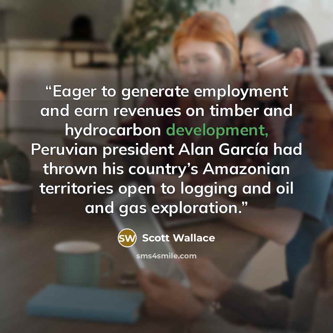 “Eager to generate employment and earn revenues on timber and hydrocarbon development, Peruvian president Alan García had thrown his country’s Amazonian territories open to logging and oil and gas exploration.” quote by Scott Wallace