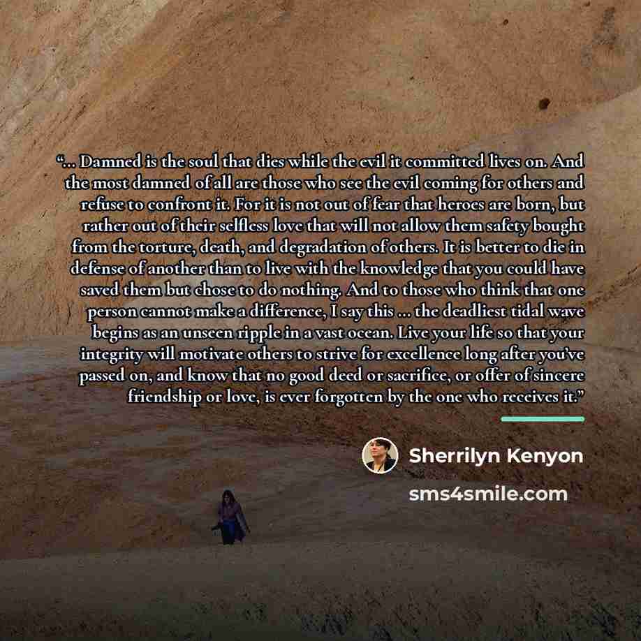“… Damned is the soul that dies while the evil it committed lives on. And the most damned of all are those who see the evil coming for others and refuse to confront it. For it is not out of fear that heroes are born, but rather out of their selfless love that will not allow them safety bought from…” quote by Sherrilyn Kenyon