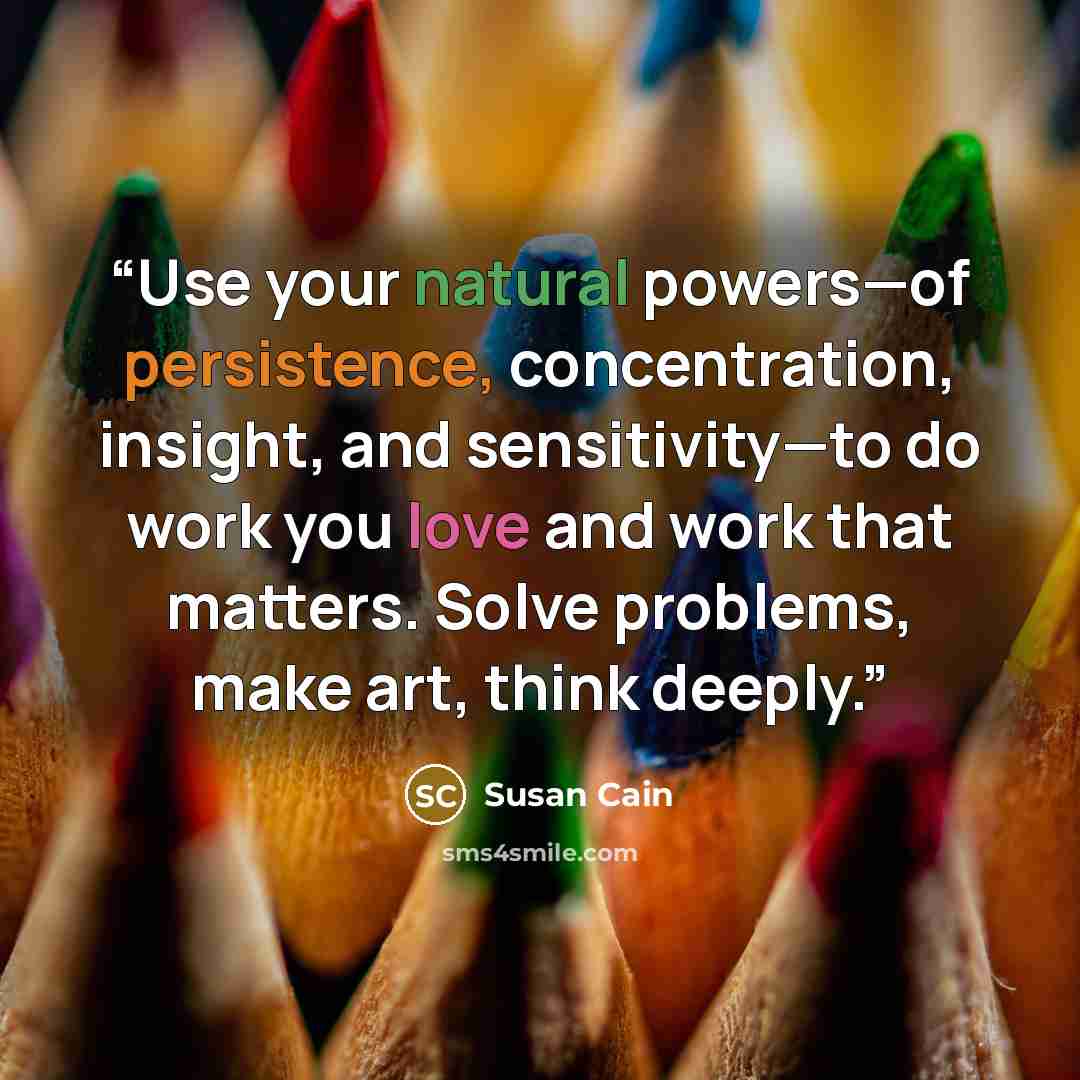 “Use your natural powers—of persistence, concentration, insight, and sensitivity—to do work you love and work that matters. Solve problems, make art, think deeply.” quote by Susan Cain
