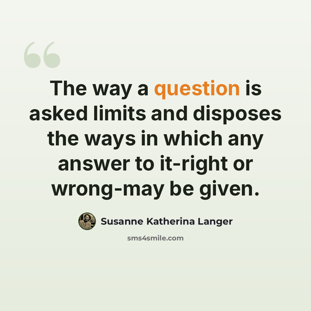 “The way a question is asked limits and disposes the ways in which any answer to it-right or wrong-may be given.” quote by Susanne Katherina Langer