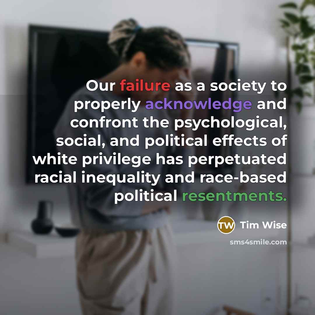 “Our failure as a society to properly acknowledge and confront the psychological, social, and political effects of white privilege has perpetuated racial inequality and race-based political resentments.” quote by Tim Wise