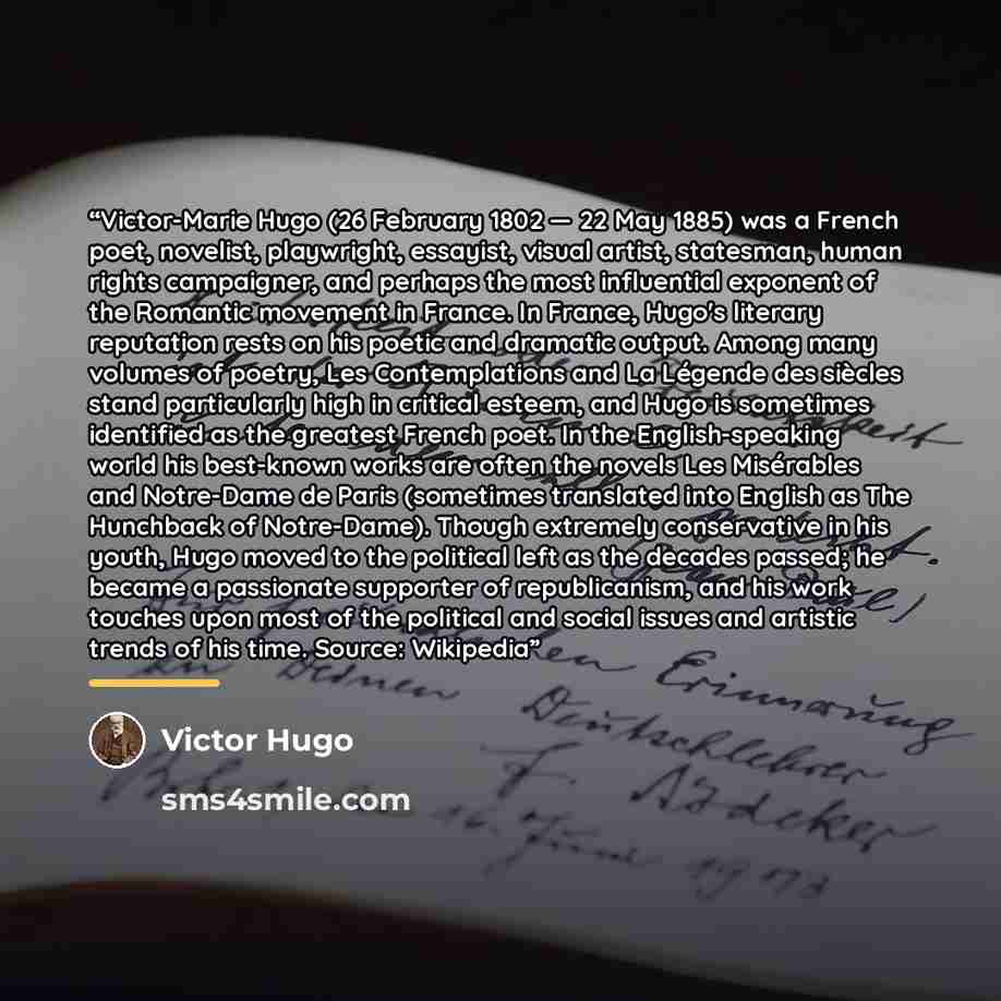 “Victor-Marie Hugo (26 February 1802 — 22 May 1885) was a French poet, novelist, playwright, essayist, visual artist, statesman, human rights campaigner, and perhaps the most influential exponent of the Romantic movement in France. In France, Hugo's literary reputation rests on his poetic and…” quote by Victor Hugo